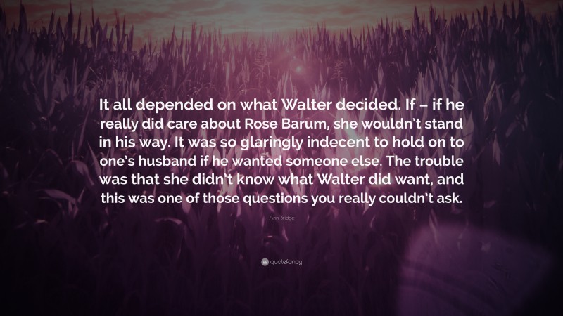 Ann Bridge Quote: “It all depended on what Walter decided. If – if he really did care about Rose Barum, she wouldn’t stand in his way. It was so glaringly indecent to hold on to one’s husband if he wanted someone else. The trouble was that she didn’t know what Walter did want, and this was one of those questions you really couldn’t ask.”