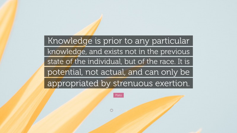 Plato Quote: “Knowledge is prior to any particular knowledge, and exists not in the previous state of the individual, but of the race. It is potential, not actual, and can only be appropriated by strenuous exertion.”