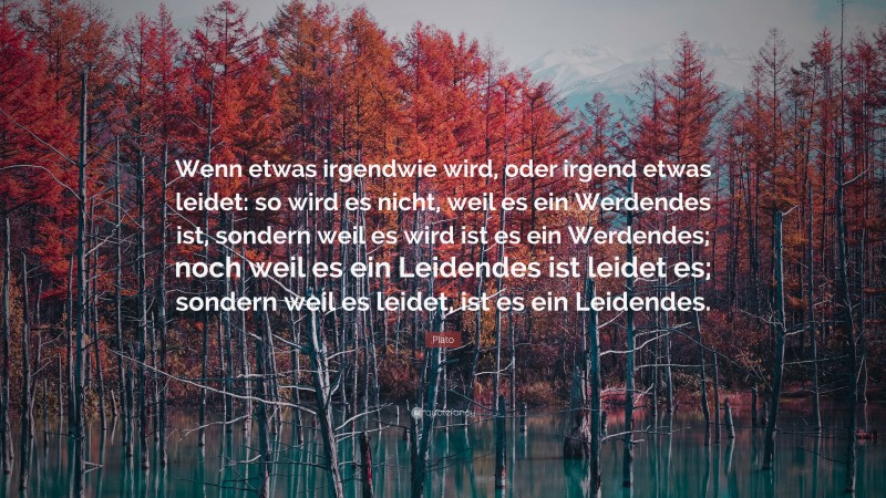 Plato Quote: “Wenn etwas irgendwie wird, oder irgend etwas leidet: so wird es nicht, weil es ein Werdendes ist, sondern weil es wird ist es ein Werdendes; noch weil es ein Leidendes ist leidet es; sondern weil es leidet, ist es ein Leidendes.”