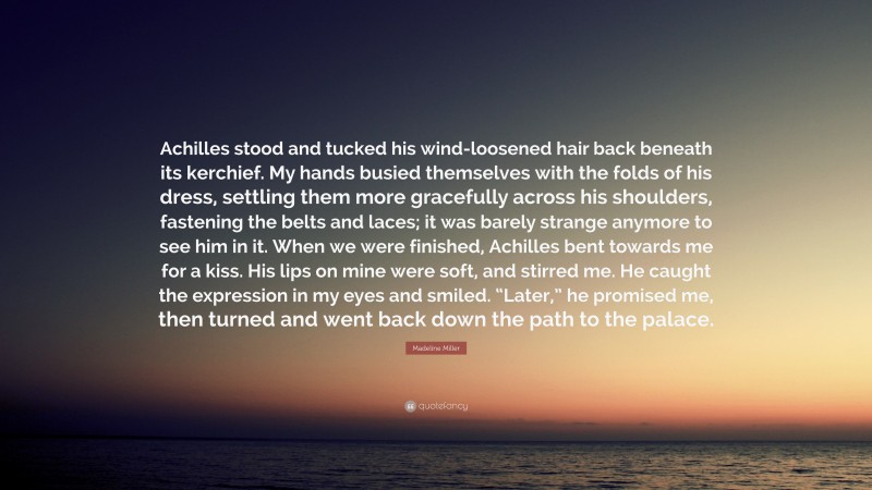Madeline Miller Quote: “Achilles stood and tucked his wind-loosened hair back beneath its kerchief. My hands busied themselves with the folds of his dress, settling them more gracefully across his shoulders, fastening the belts and laces; it was barely strange anymore to see him in it. When we were finished, Achilles bent towards me for a kiss. His lips on mine were soft, and stirred me. He caught the expression in my eyes and smiled. “Later,” he promised me, then turned and went back down the path to the palace.”
