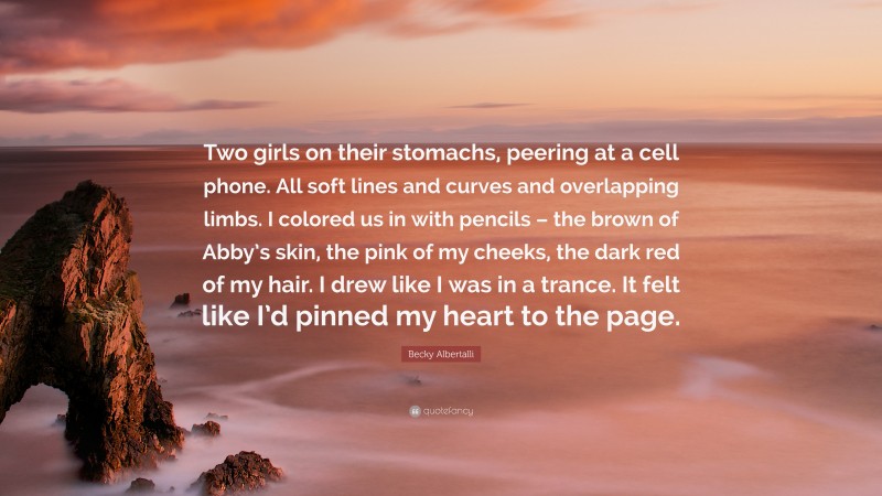 Becky Albertalli Quote: “Two girls on their stomachs, peering at a cell phone. All soft lines and curves and overlapping limbs. I colored us in with pencils – the brown of Abby’s skin, the pink of my cheeks, the dark red of my hair. I drew like I was in a trance. It felt like I’d pinned my heart to the page.”