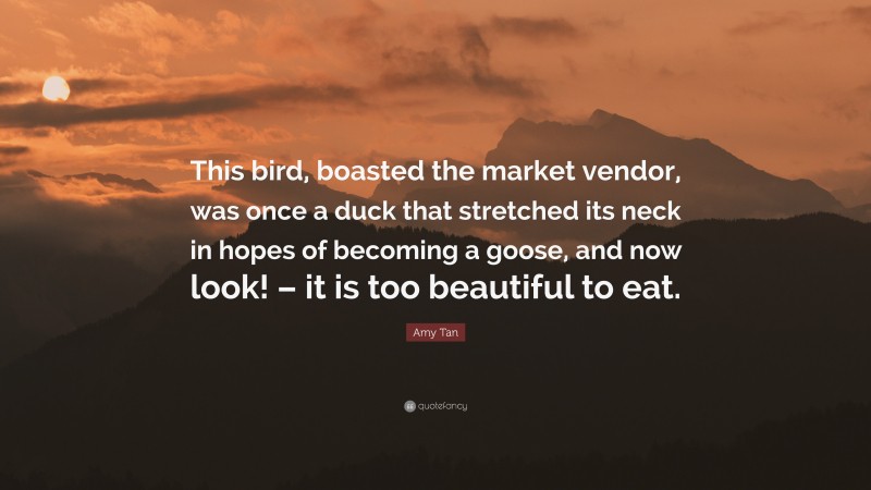 Amy Tan Quote: “This bird, boasted the market vendor, was once a duck that stretched its neck in hopes of becoming a goose, and now look! – it is too beautiful to eat.”