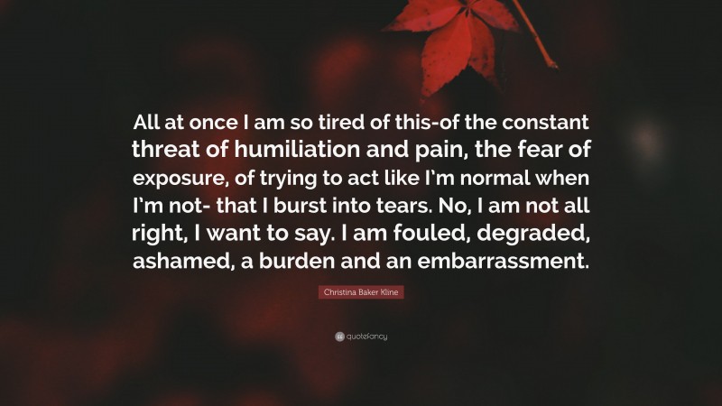 Christina Baker Kline Quote: “All at once I am so tired of this-of the constant threat of humiliation and pain, the fear of exposure, of trying to act like I’m normal when I’m not- that I burst into tears. No, I am not all right, I want to say. I am fouled, degraded, ashamed, a burden and an embarrassment.”