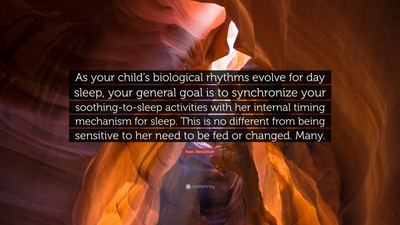 Marc Weissbluth Quote: “As your child’s biological rhythms evolve for day sleep, your general goal is to synchronize your soothing-to-sleep activities with her internal timing mechanism for sleep. This is no different from being sensitive to her need to be fed or changed. Many.”