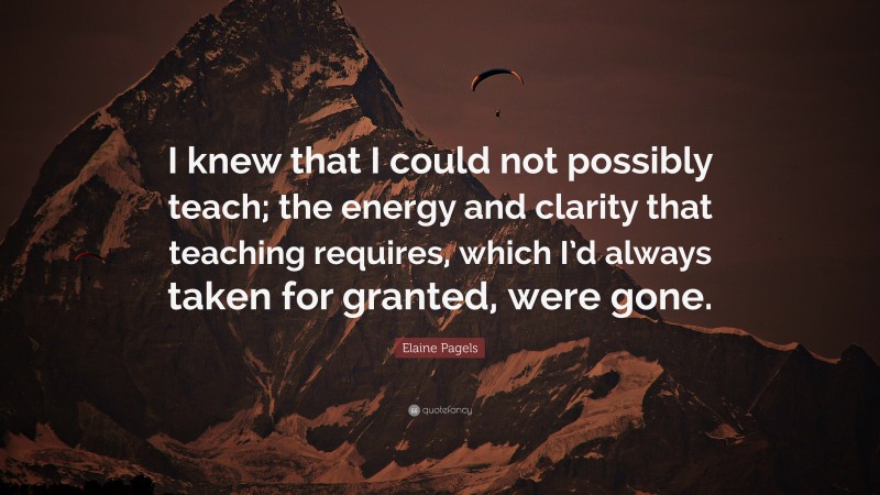 Elaine Pagels Quote: “I knew that I could not possibly teach; the energy and clarity that teaching requires, which I’d always taken for granted, were gone.”