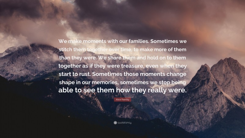 Alice Feeney Quote: “We make moments with our families. Sometimes we stitch them together over time, to make more of them than they were. We share them and hold on to them together as if they were treasure, even when they start to rust. Sometimes those moments change shape in our memories, sometimes we stop being able to see them how they really were.”