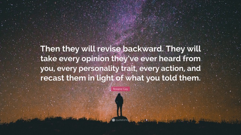 Roxane Gay Quote: “Then they will revise backward. They will take every opinion they’ve ever heard from you, every personality trait, every action, and recast them in light of what you told them.”