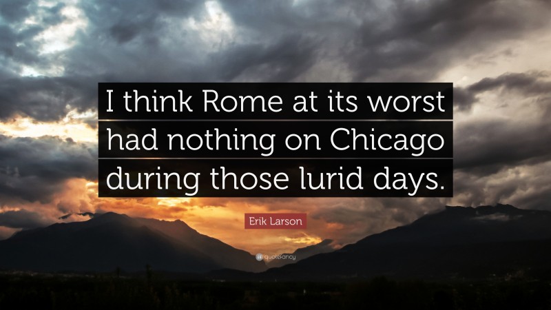 Erik Larson Quote: “I think Rome at its worst had nothing on Chicago during those lurid days.”