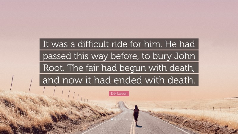 Erik Larson Quote: “It was a difficult ride for him. He had passed this way before, to bury John Root. The fair had begun with death, and now it had ended with death.”