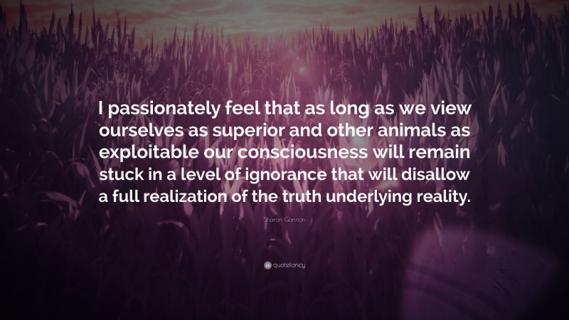 Sharon Gannon Quote: “I passionately feel that as long as we view ourselves as superior and other animals as exploitable our consciousness will remain stuck in a level of ignorance that will disallow a full realization of the truth underlying reality.”