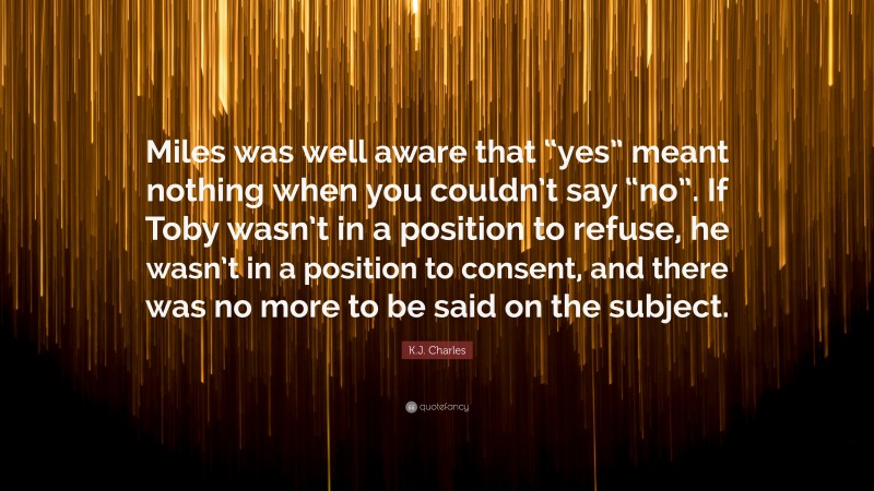 K.J. Charles Quote: “Miles was well aware that “yes” meant nothing when you couldn’t say “no”. If Toby wasn’t in a position to refuse, he wasn’t in a position to consent, and there was no more to be said on the subject.”