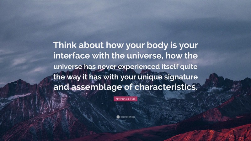 Nathan M. Hall Quote: “Think about how your body is your interface with the universe, how the universe has never experienced itself quite the way it has with your unique signature and assemblage of characteristics.”