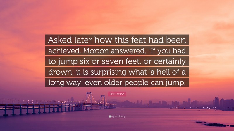 Erik Larson Quote: “Asked later how this feat had been achieved, Morton answered, “If you had to jump six or seven feet, or certainly drown, it is surprising what ‘a hell of a long way’ even older people can jump.”