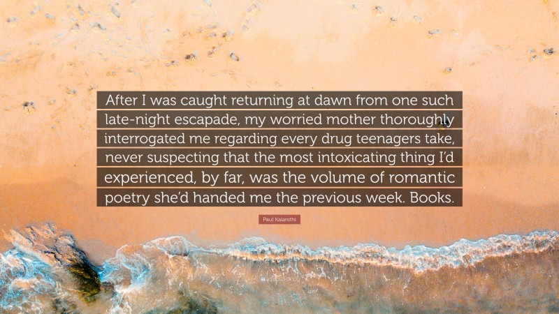 Paul Kalanithi Quote: “After I was caught returning at dawn from one such late-night escapade, my worried mother thoroughly interrogated me regarding every drug teenagers take, never suspecting that the most intoxicating thing I’d experienced, by far, was the volume of romantic poetry she’d handed me the previous week. Books.”