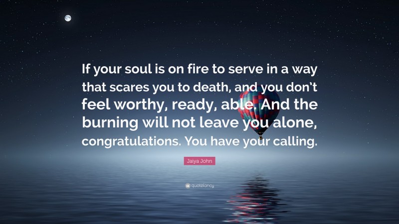 Jaiya John Quote: “If your soul is on fire to serve in a way that scares you to death, and you don’t feel worthy, ready, able. And the burning will not leave you alone, congratulations. You have your calling.”