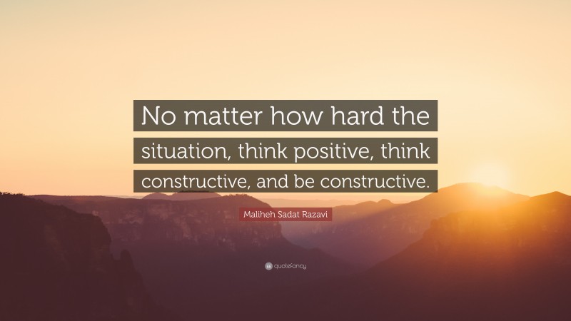 Maliheh Sadat Razavi Quote: “No matter how hard the situation, think positive, think constructive, and be constructive.”
