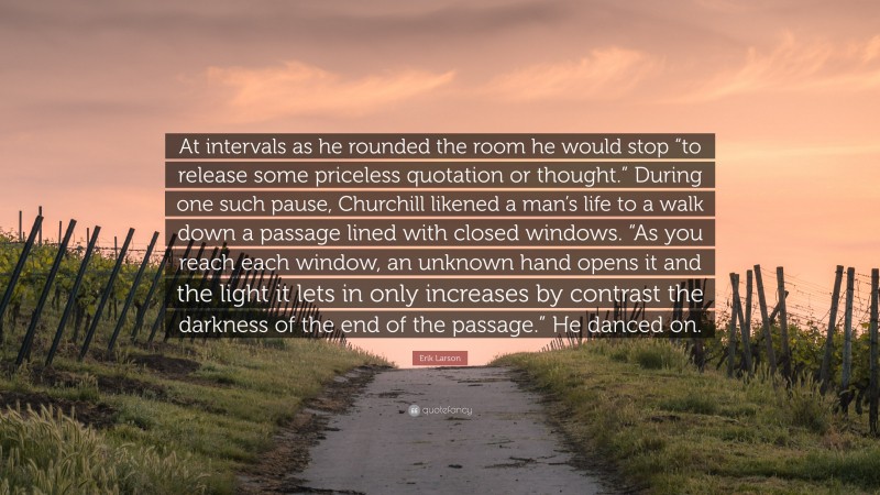 Erik Larson Quote: “At intervals as he rounded the room he would stop “to release some priceless quotation or thought.” During one such pause, Churchill likened a man’s life to a walk down a passage lined with closed windows. “As you reach each window, an unknown hand opens it and the light it lets in only increases by contrast the darkness of the end of the passage.” He danced on.”