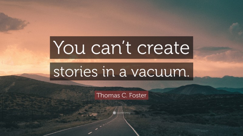 Thomas C. Foster Quote: “You can’t create stories in a vacuum.”