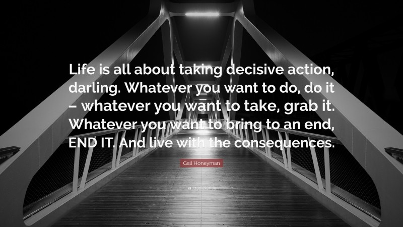 Gail Honeyman Quote: “Life is all about taking decisive action, darling. Whatever you want to do, do it – whatever you want to take, grab it. Whatever you want to bring to an end, END IT. And live with the consequences.”