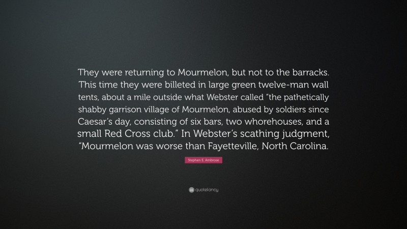 Stephen E. Ambrose Quote: “They were returning to Mourmelon, but not to the barracks. This time they were billeted in large green twelve-man wall tents, about a mile outside what Webster called “the pathetically shabby garrison village of Mourmelon, abused by soldiers since Caesar’s day, consisting of six bars, two whorehouses, and a small Red Cross club.” In Webster’s scathing judgment, “Mourmelon was worse than Fayetteville, North Carolina.”