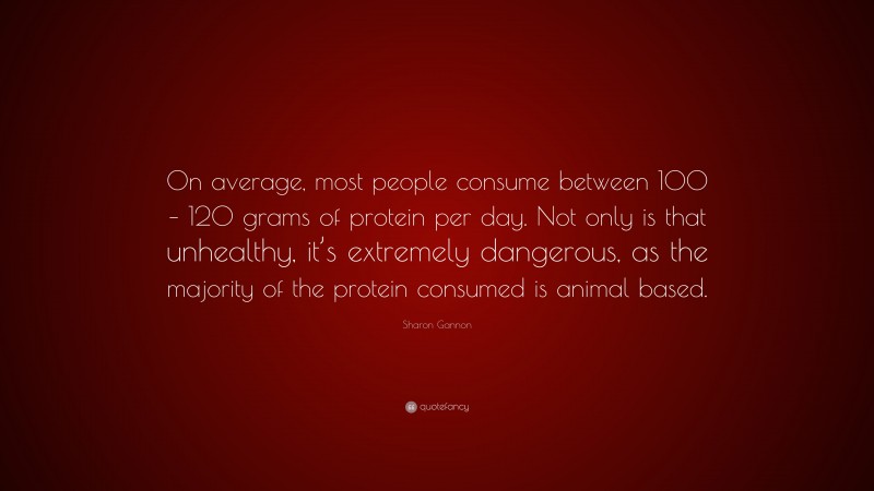 Sharon Gannon Quote: “On average, most people consume between 100 – 120 grams of protein per day. Not only is that unhealthy, it’s extremely dangerous, as the majority of the protein consumed is animal based.”
