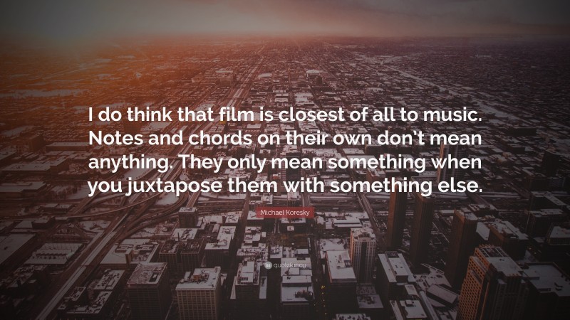 Michael Koresky Quote: “I do think that film is closest of all to music. Notes and chords on their own don’t mean anything. They only mean something when you juxtapose them with something else.”