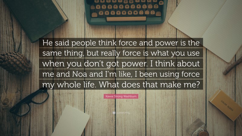 Kawai Strong Washburn Quote: “He said people think force and power is the same thing, but really force is what you use when you don’t got power. I think about me and Noa and I’m like, I been using force my whole life. What does that make me?”