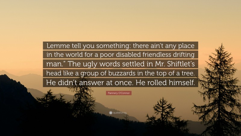 Flannery O'Connor Quote: “Lemme tell you something: there ain’t any place in the world for a poor disabled friendless drifting man.” The ugly words settled in Mr. Shiftlet’s head like a group of buzzards in the top of a tree. He didn’t answer at once. He rolled himself.”