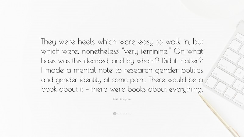 Gail Honeyman Quote: “They were heels which were easy to walk in, but which were, nonetheless “very feminine.” On what basis was this decided, and by whom? Did it matter? I made a mental note to research gender politics and gender identity at some point. There would be a book about it – there were books about everything.”