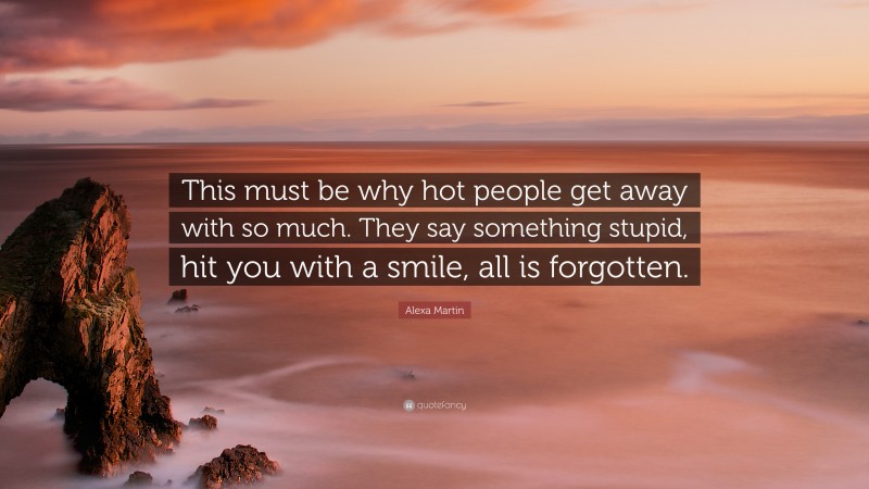 Alexa Martin Quote: “This must be why hot people get away with so much. They say something stupid, hit you with a smile, all is forgotten.”