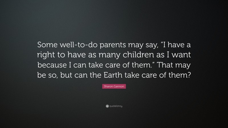 Sharon Gannon Quote: “Some well-to-do parents may say, “I have a right to have as many children as I want because I can take care of them.” That may be so, but can the Earth take care of them?”