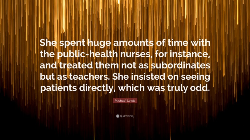 Michael Lewis Quote: “She spent huge amounts of time with the public-health nurses, for instance, and treated them not as subordinates but as teachers. She insisted on seeing patients directly, which was truly odd.”