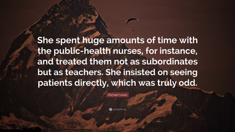 Michael Lewis Quote: “She spent huge amounts of time with the public-health nurses, for instance, and treated them not as subordinates but as teachers. She insisted on seeing patients directly, which was truly odd.”