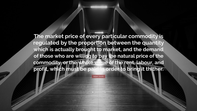Adam Smith Quote: “The market price of every particular commodity is regulated by the proportion between the quantity which is actually brought to market, and the demand of those who are willing to pay the natural price of the commodity, or the whole value of the rent, labour, and profit, which must be paid in order to bring it thither.”