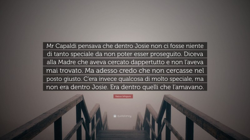 Kazuo Ishiguro Quote: “Mr Capaldi pensava che dentro Josie non ci fosse niente di tanto speciale da non poter esser proseguito. Diceva alla Madre che aveva cercato dappertutto e non l’aveva mai trovato. Ma adesso credo che non cercasse nel posto giusto. C’era invece qualcosa di molto speciale, ma non era dentro Josie. Era dentro quelli che l’amavano.”