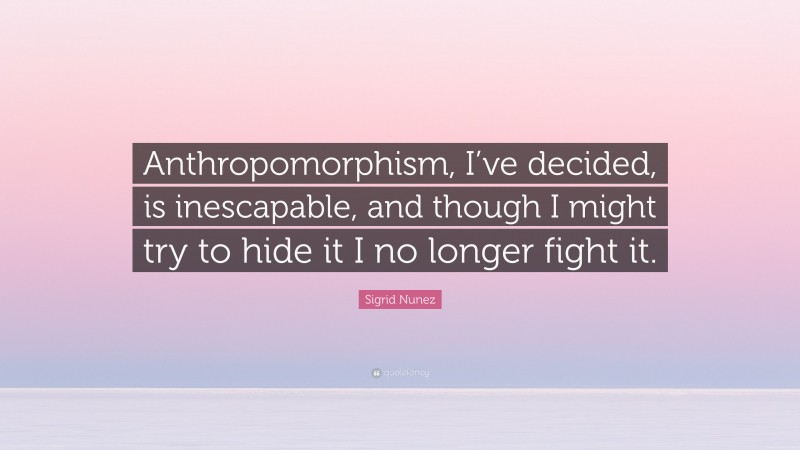 Sigrid Nunez Quote: “Anthropomorphism, I’ve decided, is inescapable, and though I might try to hide it I no longer fight it.”