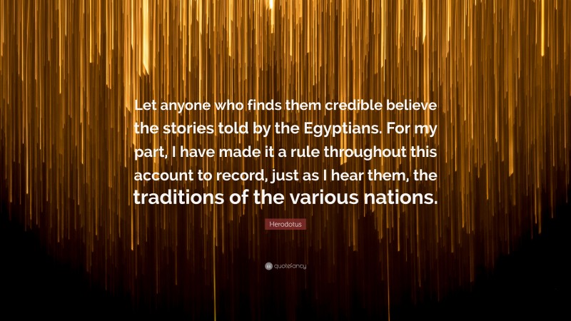 Herodotus Quote: “Let anyone who finds them credible believe the stories told by the Egyptians. For my part, I have made it a rule throughout this account to record, just as I hear them, the traditions of the various nations.”