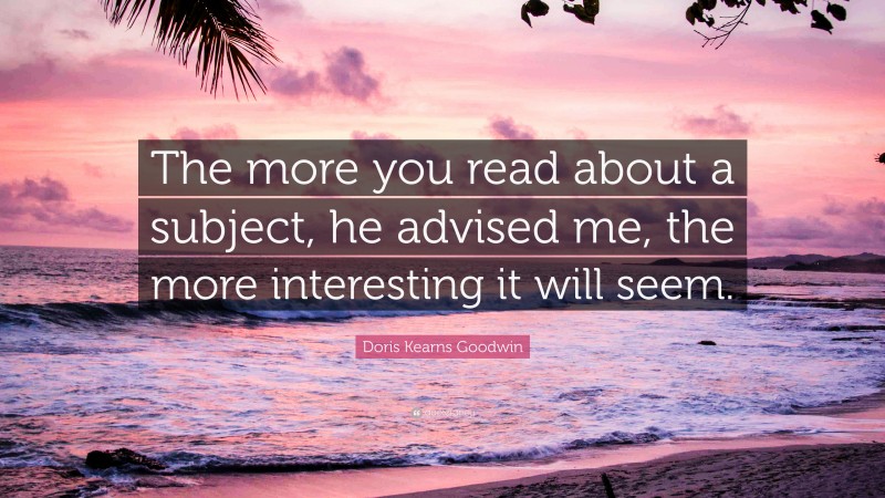 Doris Kearns Goodwin Quote: “The more you read about a subject, he advised me, the more interesting it will seem.”