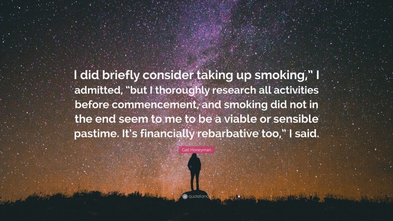 Gail Honeyman Quote: “I did briefly consider taking up smoking,” I admitted, “but I thoroughly research all activities before commencement, and smoking did not in the end seem to me to be a viable or sensible pastime. It’s financially rebarbative too,” I said.”