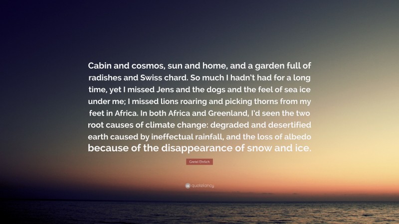 Gretel Ehrlich Quote: “Cabin and cosmos, sun and home, and a garden full of radishes and Swiss chard. So much I hadn’t had for a long time, yet I missed Jens and the dogs and the feel of sea ice under me; I missed lions roaring and picking thorns from my feet in Africa. In both Africa and Greenland, I’d seen the two root causes of climate change: degraded and desertified earth caused by ineffectual rainfall, and the loss of albedo because of the disappearance of snow and ice.”