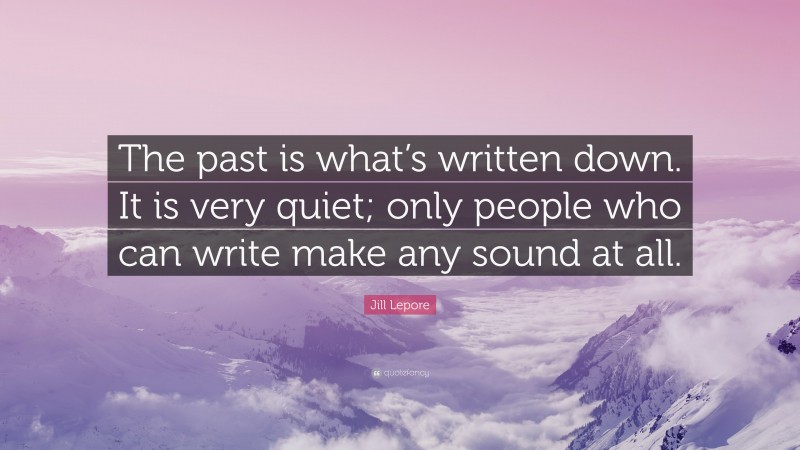 Jill Lepore Quote: “The past is what’s written down. It is very quiet; only people who can write make any sound at all.”