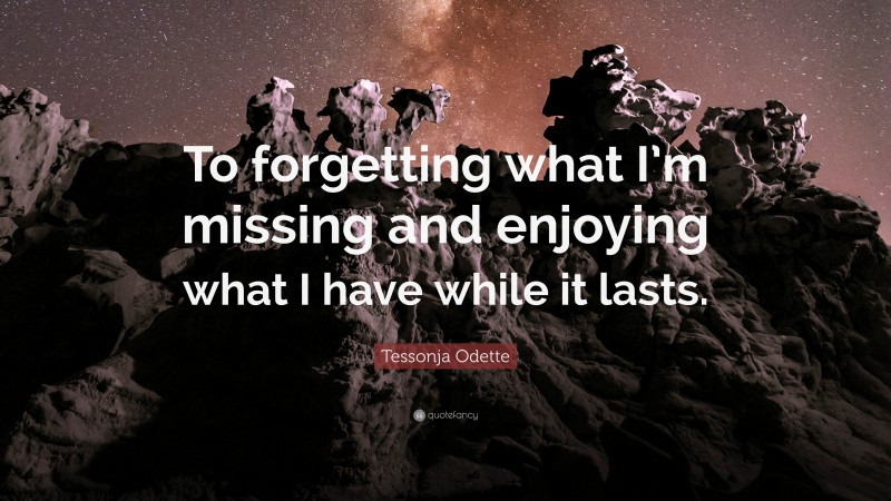 Tessonja Odette Quote: “To forgetting what I’m missing and enjoying what I have while it lasts.”