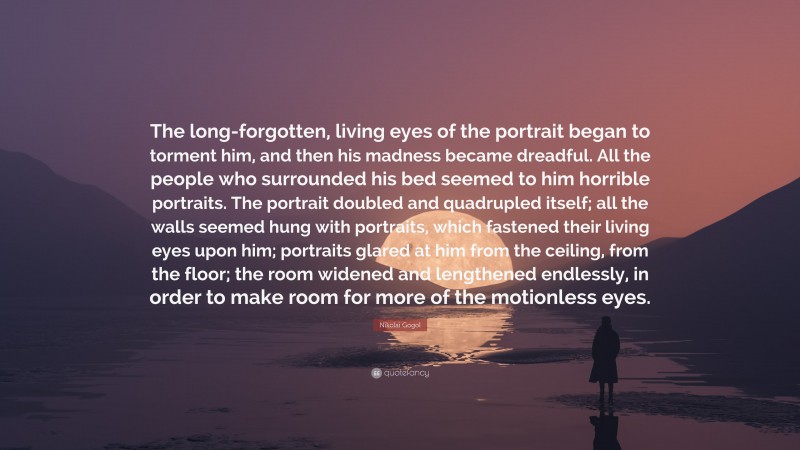 Nikolai Gogol Quote: “The long-forgotten, living eyes of the portrait began to torment him, and then his madness became dreadful. All the people who surrounded his bed seemed to him horrible portraits. The portrait doubled and quadrupled itself; all the walls seemed hung with portraits, which fastened their living eyes upon him; portraits glared at him from the ceiling, from the floor; the room widened and lengthened endlessly, in order to make room for more of the motionless eyes.”