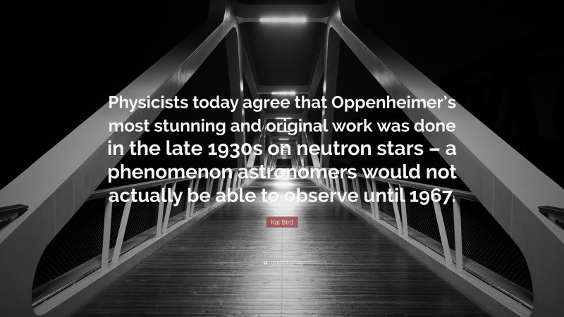 Kai Bird Quote: “Physicists today agree that Oppenheimer’s most stunning and original work was done in the late 1930s on neutron stars – a phenomenon astronomers would not actually be able to observe until 1967.”