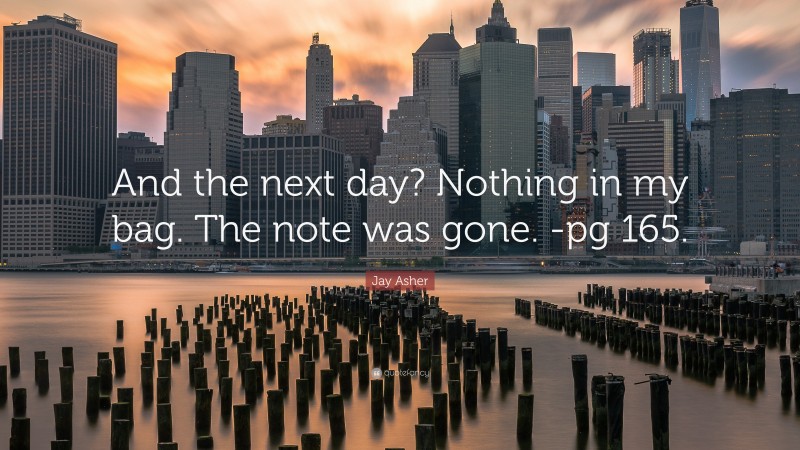 Jay Asher Quote: “And the next day? Nothing in my bag. The note was gone. -pg 165.”