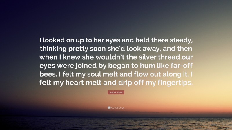Isabel Miller Quote: “I looked on up to her eyes and held there steady, thinking pretty soon she’d look away, and then when I knew she wouldn’t the silver thread our eyes were joined by began to hum like far-off bees. I felt my soul melt and flow out along it. I felt my heart melt and drip off my fingertips.”