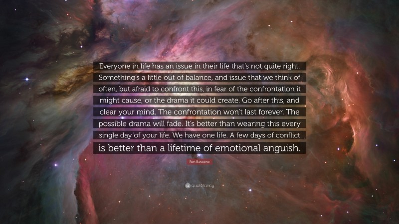 Ron Baratono Quote: “Everyone in life has an issue in their life that’s not quite right. Something’s a little out of balance, and issue that we think of often, but afraid to confront this, in fear of the confrontation it might cause, or the drama it could create. Go after this, and clear your mind. The confrontation won’t last forever. The possible drama will fade. It’s better than wearing this every single day of your life. We have one life. A few days of conflict is better than a lifetime of emotional anguish.”