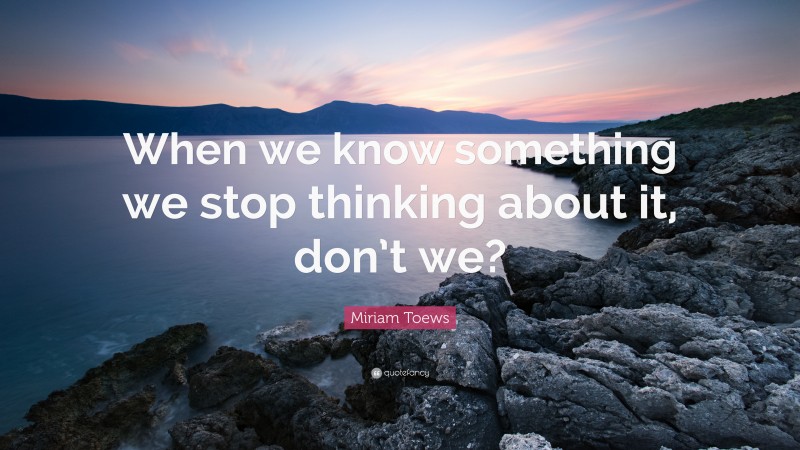 Miriam Toews Quote: “When we know something we stop thinking about it, don’t we?”