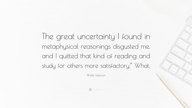Walter Isaacson Quote: “The great uncertainty I found in metaphysical reasonings disgusted me, and I quitted that kind of reading and study for others more satisfactory.” What.”