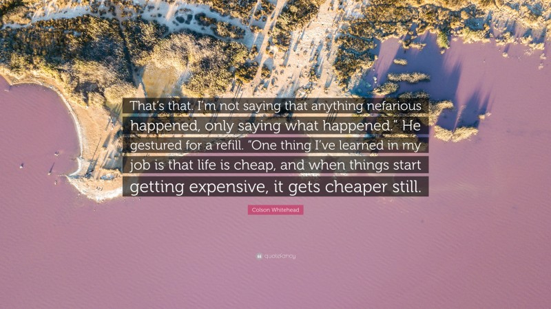 Colson Whitehead Quote: “That’s that. I’m not saying that anything nefarious happened, only saying what happened.” He gestured for a refill. “One thing I’ve learned in my job is that life is cheap, and when things start getting expensive, it gets cheaper still.”